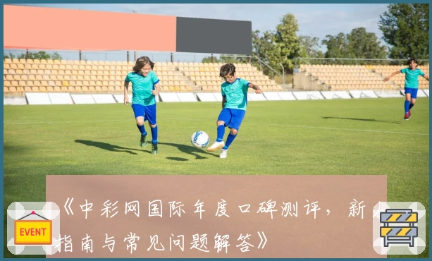 《中彩网国际年度口碑测评,新人指南与常见问题解答》