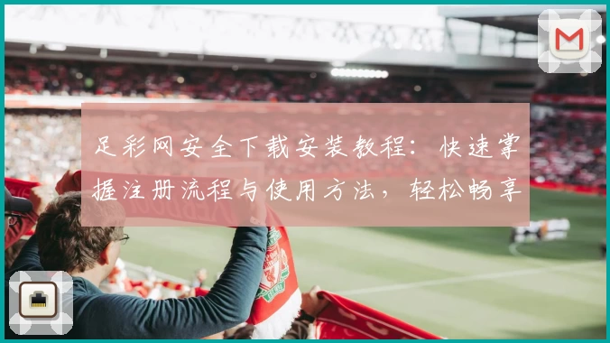 足彩网安全下载安装教程：快速掌握注册流程与使用方法，轻松畅享全面赛事资讯