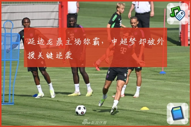 延边龙鼎主场称霸，中超梦却被外援关键逆袭