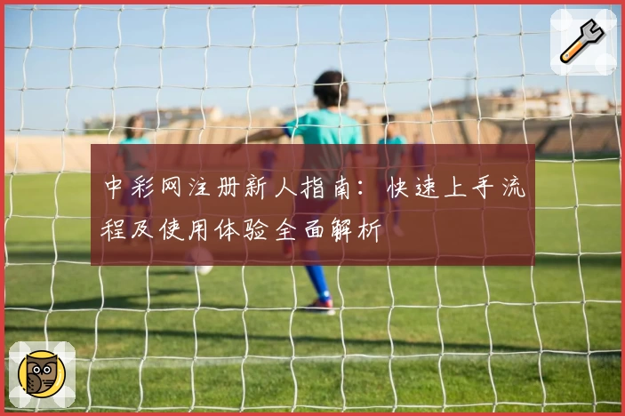 中彩网注册新人指南:快速上手流程及使用体验全面解析