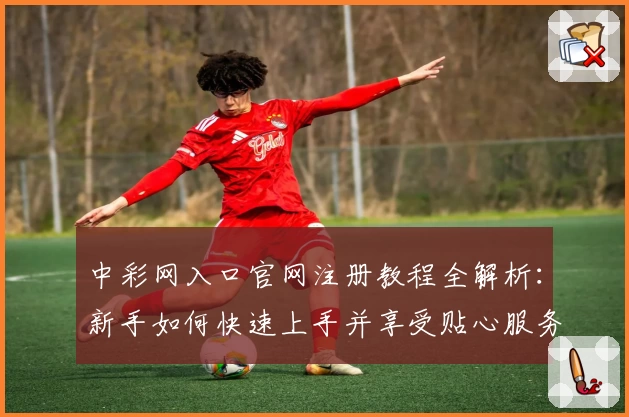 中彩网入口官网注册教程全解析：新手如何快速上手并享受贴心服务？