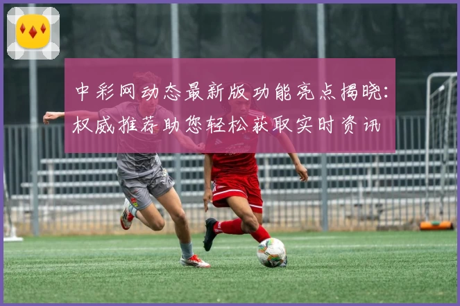 中彩网动态最新版功能亮点揭晓：权威推荐助您轻松获取实时资讯