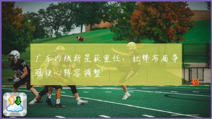 广东内线新星获重任，杜锋布局争冠核心阵容调整