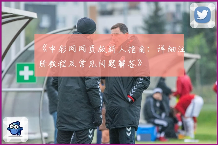 《中彩网网页版新人指南：详细注册教程及常见问题解答》