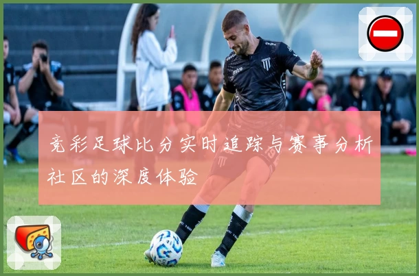 竞彩足球比分实时追踪与赛事分析社区的深度体验