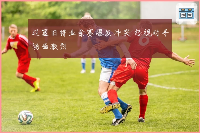 辽篮旧将业余赛爆发冲突 怒视对手场面激烈
