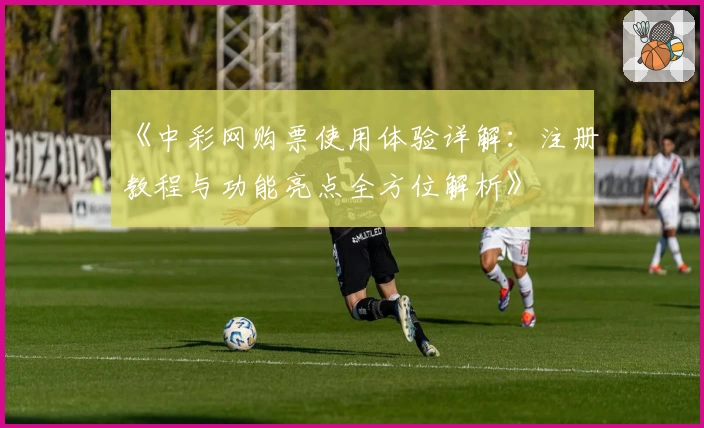《中彩网购票使用体验详解：注册教程与功能亮点全方位解析》
