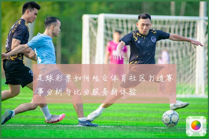足球彩票如何结合体育社区打造赛事分析与比分服务新体验