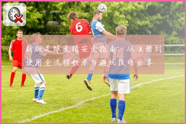 新版足球竞猜安全指南：从注册到使用全流程教学与避坑技巧分享