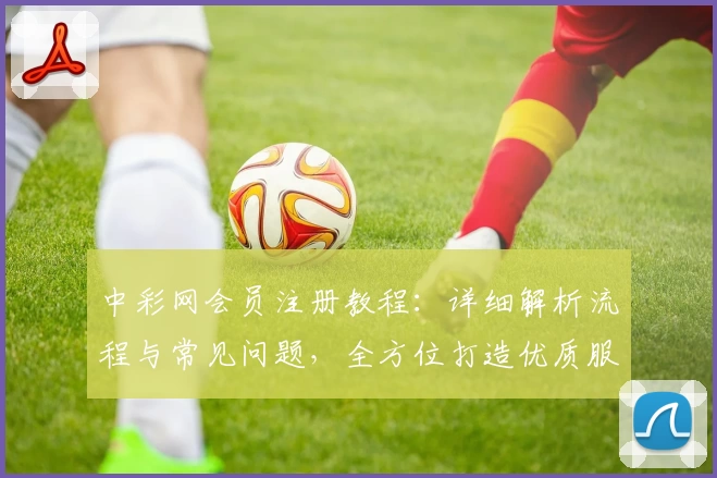 中彩网会员注册教程：详细解析流程与常见问题，全方位打造优质服务体验