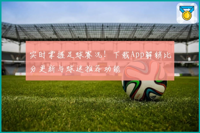 实时掌握足球赛况!下载App解锁比分更新与球迷推荐功能