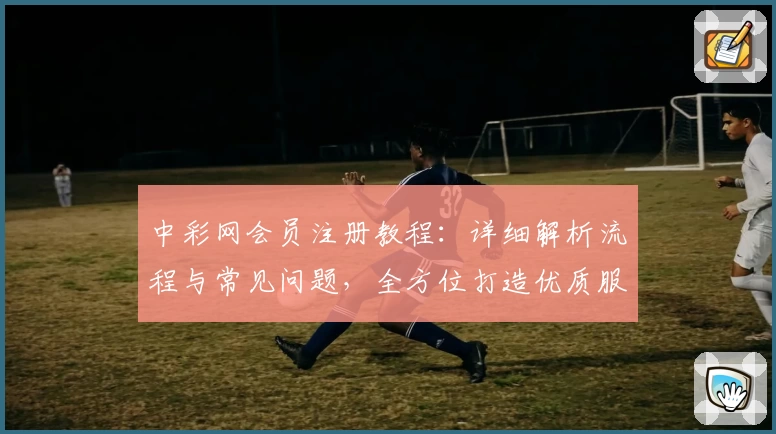中彩网会员注册教程：详细解析流程与常见问题，全方位打造优质服务体验
