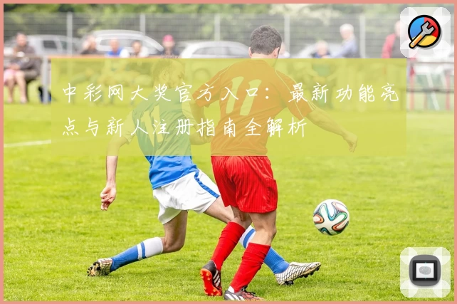 中彩网大奖官方入口：最新功能亮点与新人注册指南全解析