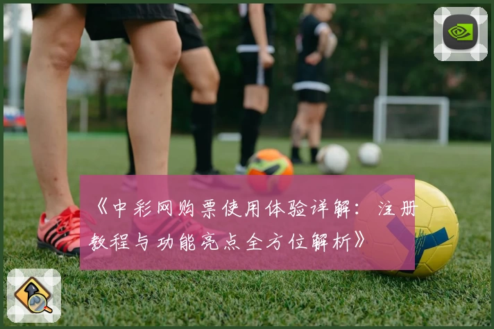 《中彩网购票使用体验详解：注册教程与功能亮点全方位解析》