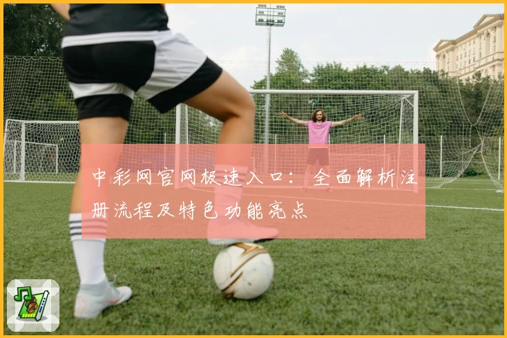 中彩网官网极速入口：全面解析注册流程及特色功能亮点